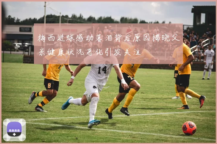 梅西进球感动落泪背后原因揭晓父亲健康状况恶化引发关注