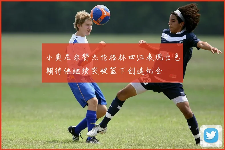 小奥尼尔赞杰伦格林回归表现出色期待他继续突破篮下创造机会