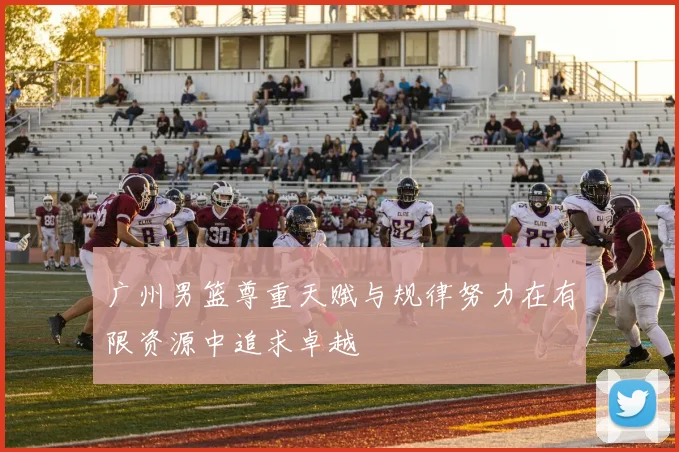 广州男篮尊重天赋与规律努力在有限资源中追求卓越
