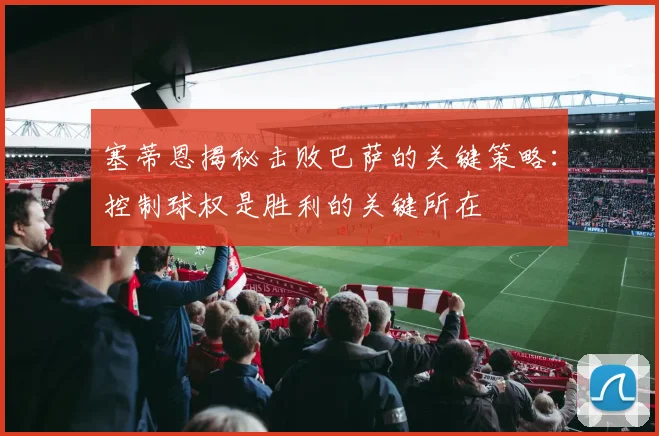 塞蒂恩揭秘击败巴萨的关键策略：控制球权是胜利的关键所在