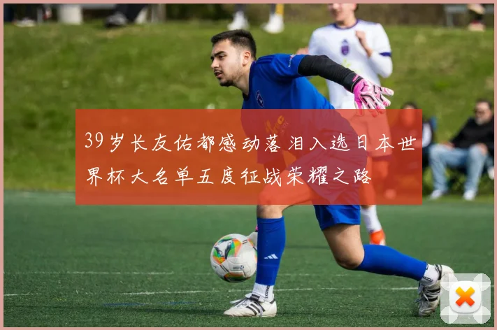 39岁长友佑都感动落泪入选日本世界杯大名单五度征战荣耀之路