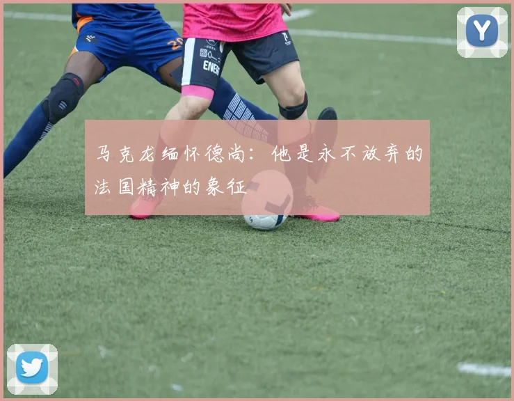 马克龙缅怀德尚：他是永不放弃的法国精神的象征