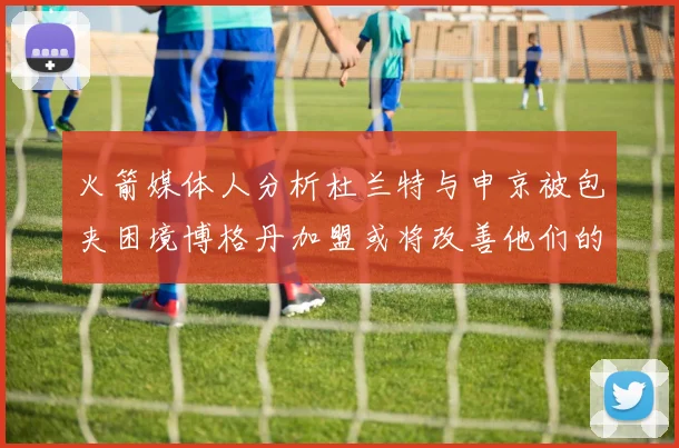 火箭媒体人分析杜兰特与申京被包夹困境博格丹加盟或将改善他们的进攻空间