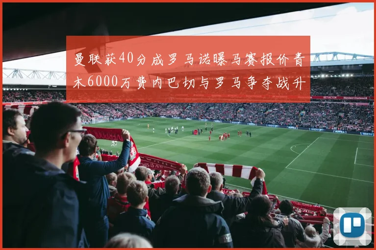 曼联获40分成罗马诺曝马赛报价青木6000万费内巴切与罗马争夺战升级