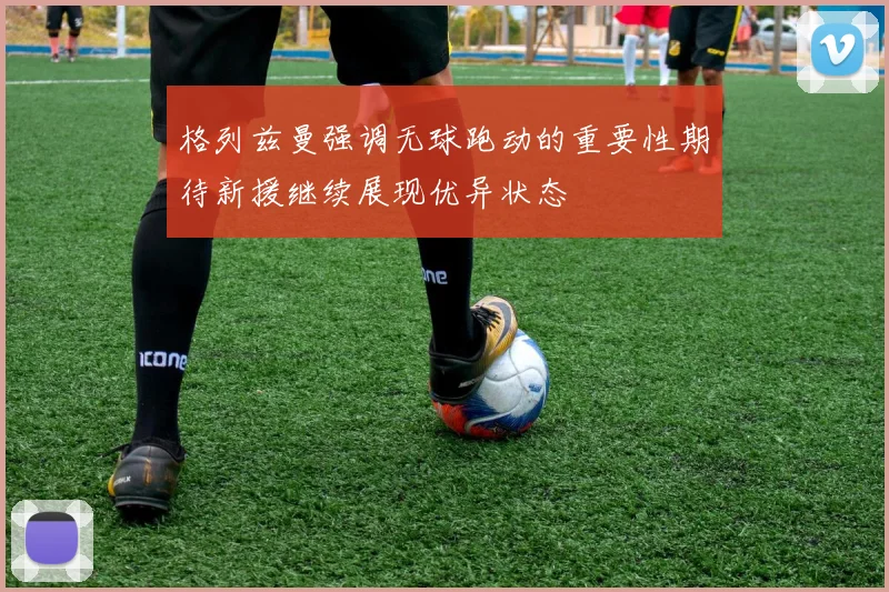 格列兹曼强调无球跑动的重要性期待新援继续展现优异状态