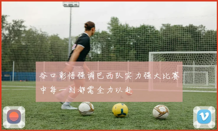 谷口彰悟强调巴西队实力强大比赛中每一刻都需全力以赴
