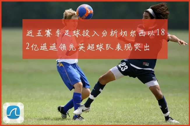 近五赛季足球投入分析切尔西以182亿遥遥领先英超球队表现突出