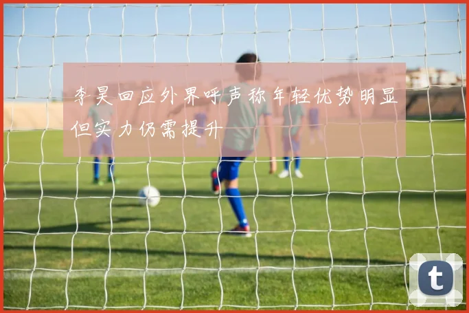 李昊回应外界呼声称年轻优势明显但实力仍需提升