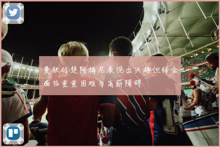 曼联对楚阿梅尼表现出兴趣但转会面临重重困难与高薪障碍