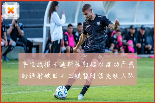 半场战报卡迪斯传射绍尔建功严鼎皓远射破旧主三镇暂时领先铁人队