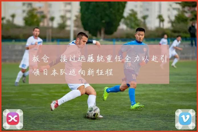 板仓滉接过远藤航重任全力以赴引领日本队迈向新征程