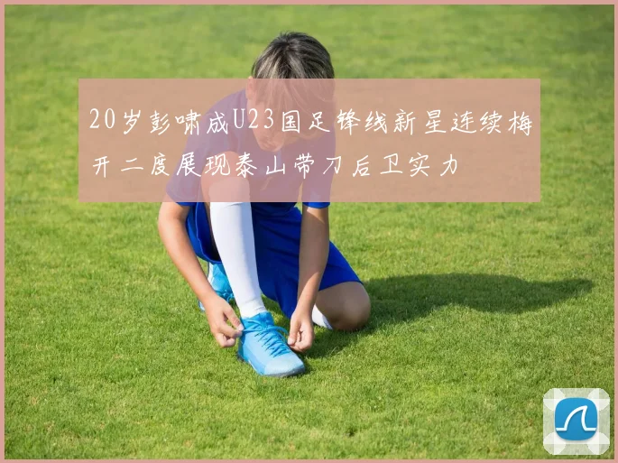20岁彭啸成U23国足锋线新星连续梅开二度展现泰山带刀后卫实力