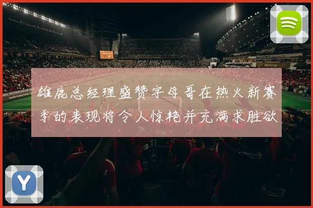 雄鹿总经理盛赞字母哥在热火新赛季的表现将令人惊艳并充满求胜欲