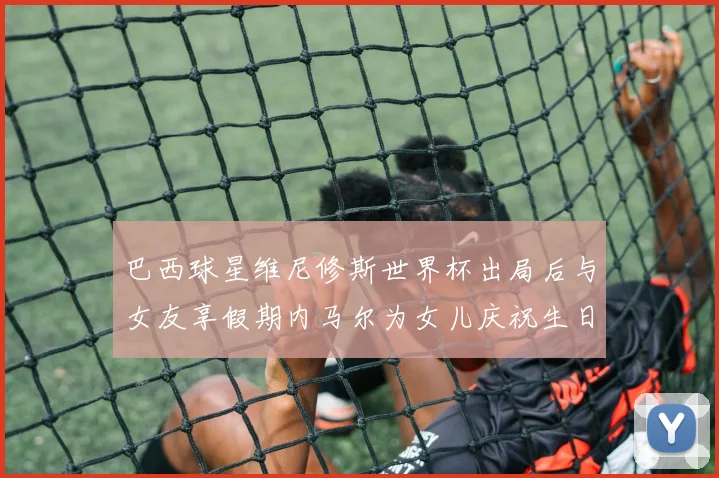 巴西球星维尼修斯世界杯出局后与女友享假期内马尔为女儿庆祝生日