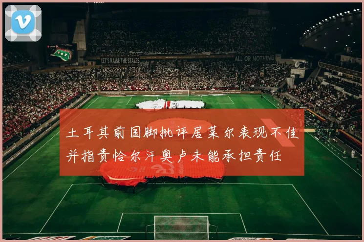 土耳其前国脚批评居莱尔表现不佳并指责恰尔汗奥卢未能承担责任