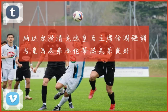 纳达尔澄清竞选皇马主席传闻强调与皇马及弗洛伦蒂诺关系良好