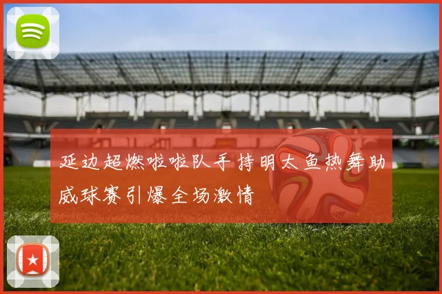 延边超燃啦啦队手持明太鱼热舞助威球赛引爆全场激情
