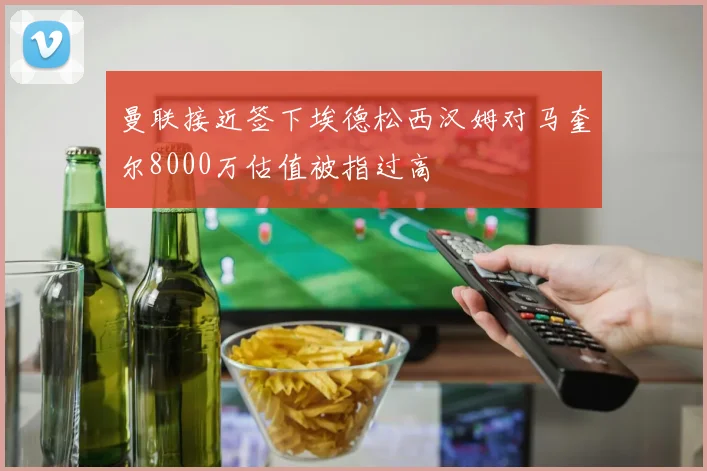 曼联接近签下埃德松西汉姆对马奎尔8000万估值被指过高