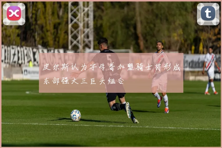 皮尔斯认为字母哥加盟骑士将形成东部强大三巨头组合