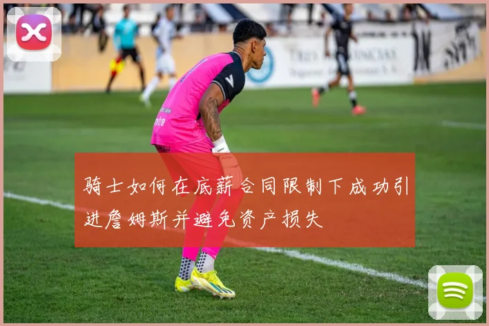 骑士如何在底薪合同限制下成功引进詹姆斯并避免资产损失