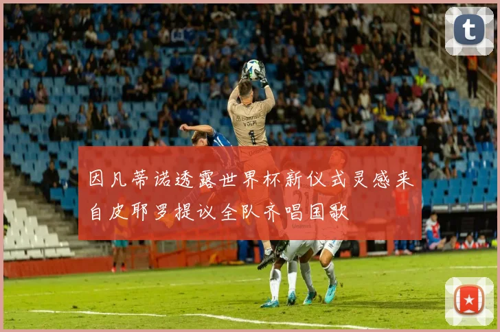 因凡蒂诺透露世界杯新仪式灵感来自皮耶罗提议全队齐唱国歌