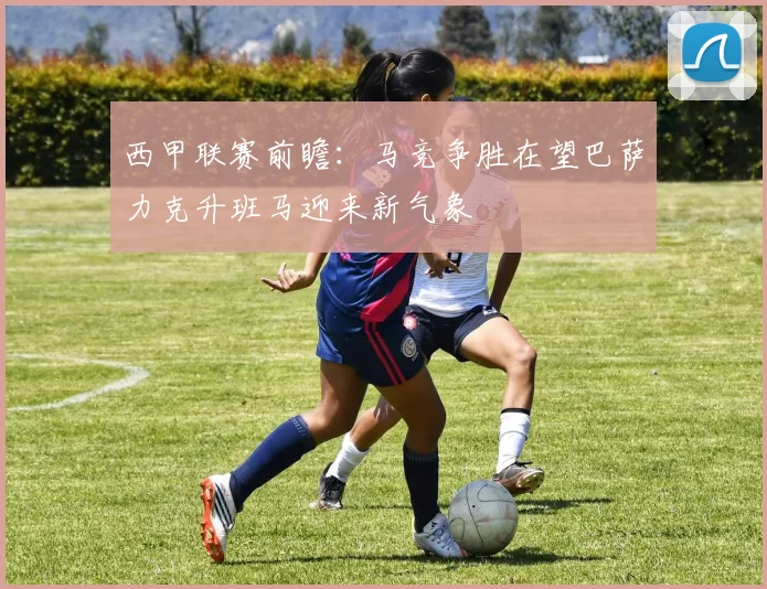 西甲联赛前瞻：马竞争胜在望巴萨力克升班马迎来新气象