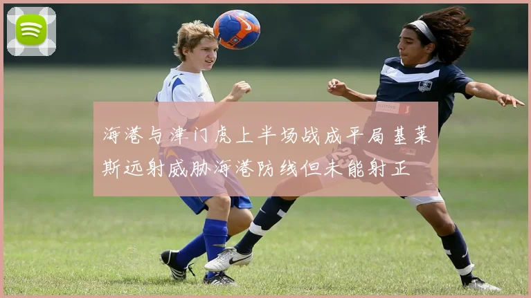 海港与津门虎上半场战成平局基莱斯远射威胁海港防线但未能射正