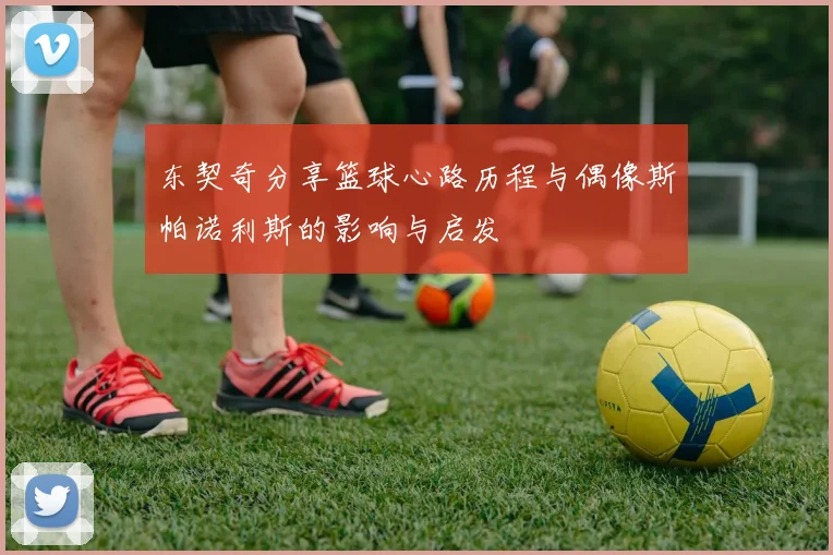东契奇分享篮球心路历程与偶像斯帕诺利斯的影响与启发