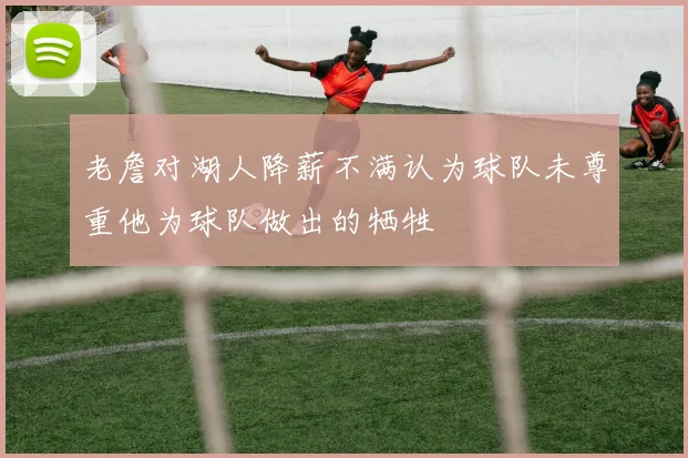 老詹对湖人降薪不满认为球队未尊重他为球队做出的牺牲