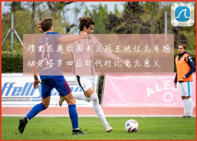 穆里尼奥称国米三冠王地位无可撼动劳塔罗回应时代对比毫无意义
