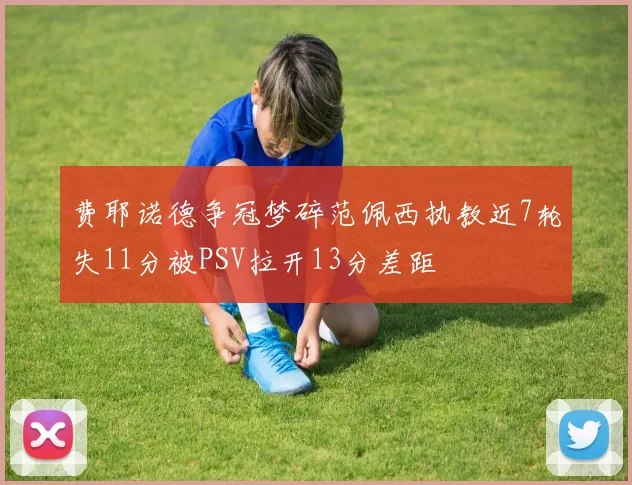 费耶诺德争冠梦碎范佩西执教近7轮失11分被PSV拉开13分差距