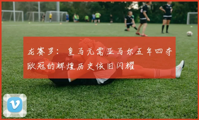 龙赛罗：皇马无需亚马尔五年四夺欧冠的辉煌历史依旧闪耀