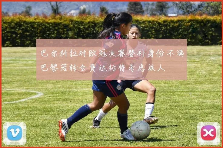 巴尔科拉对欧冠决赛替补身份不满巴黎若转会费达标将考虑放人